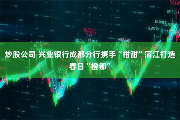 炒股公司 兴业银行成都分行携手“柑甜”蒲江打造春日“橙都”