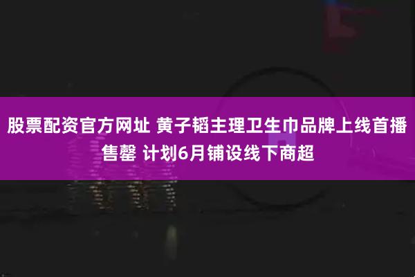 股票配资官方网址 黄子韬主理卫生巾品牌上线首播售罄 计划6月铺设线下商超
