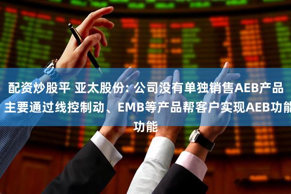 配资炒股平 亚太股份: 公司没有单独销售AEB产品, 主要通过线控制动、EMB等产品帮客户实现AEB功能