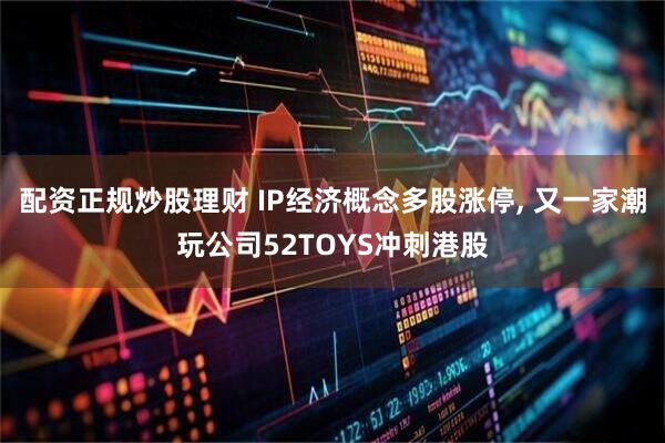 配资正规炒股理财 IP经济概念多股涨停, 又一家潮玩公司52TOYS冲刺港股