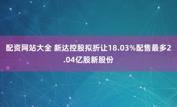 配资网站大全 新达控股拟折让18.03%配售最多2.04亿股新股份
