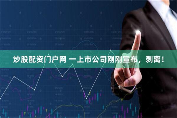 炒股配资门户网 一上市公司刚刚宣布，剥离！