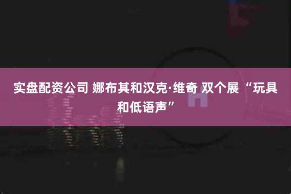 实盘配资公司 娜布其和汉克·维奇 双个展 “玩具和低语声”