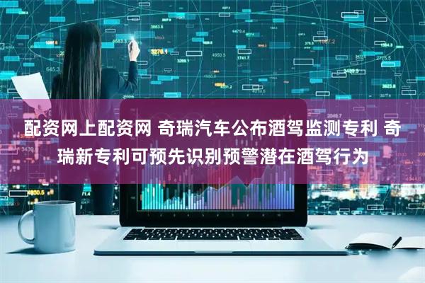 配资网上配资网 奇瑞汽车公布酒驾监测专利 奇瑞新专利可预先识别预警潜在酒驾行为