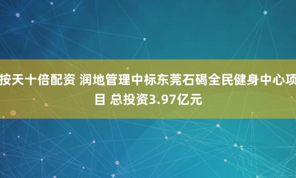 按天十倍配资 润地管理中标东莞石碣全民健身中心项目 总投资3.97亿元