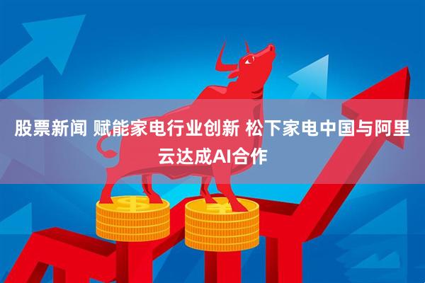 股票新闻 赋能家电行业创新 松下家电中国与阿里云达成AI合作