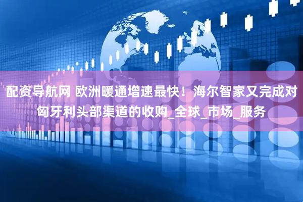 配资导航网 欧洲暖通增速最快！海尔智家又完成对匈牙利头部渠道的收购_全球_市场_服务
