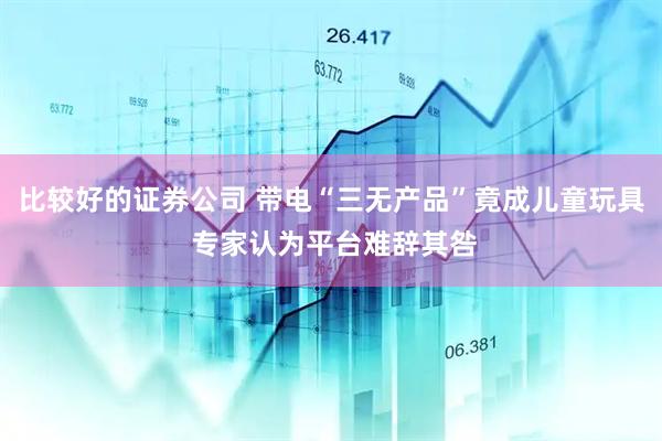 比较好的证券公司 带电“三无产品”竟成儿童玩具 专家认为平台难辞其咎