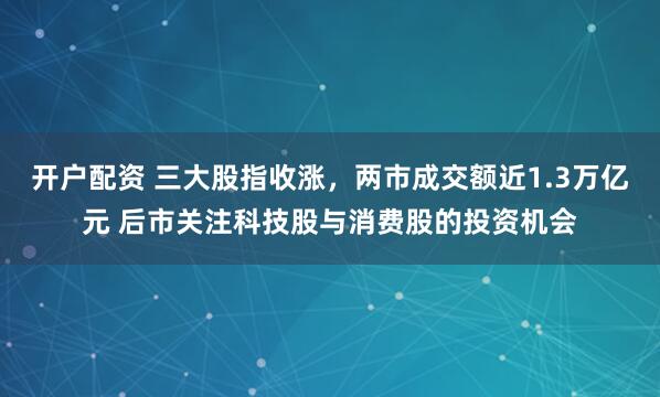 开户配资 三大股指收涨，两市成交额近1.3万亿元 后市关注科技股与消费股的投资机会