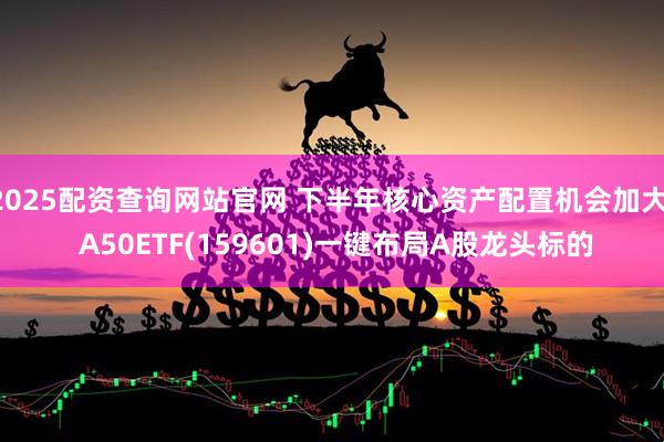 2025配资查询网站官网 下半年核心资产配置机会加大, A50ETF(159601)一键布局A股龙头标的