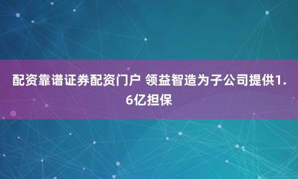配资靠谱证券配资门户 领益智造为子公司提供1.6亿担保