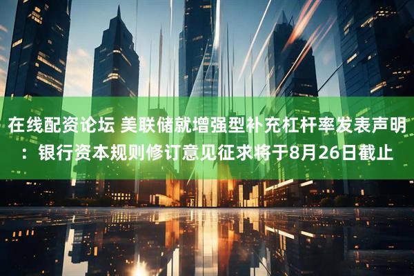 在线配资论坛 美联储就增强型补充杠杆率发表声明：银行资本规则修订意见征求将于8月26日截止