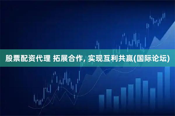 股票配资代理 拓展合作, 实现互利共赢(国际论坛)