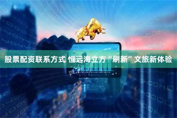 股票配资联系方式 恒远海立方“刷新”文旅新体验