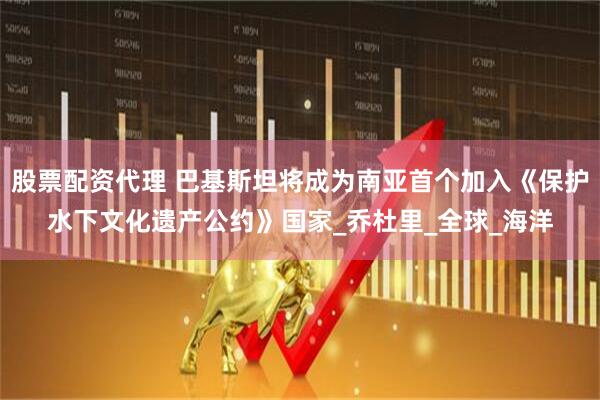 股票配资代理 巴基斯坦将成为南亚首个加入《保护水下文化遗产公约》国家_乔杜里_全球_海洋