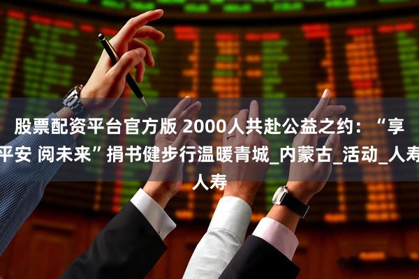 股票配资平台官方版 2000人共赴公益之约：“享平安 阅未来”捐书健步行温暖青城_内蒙古_活动_人寿