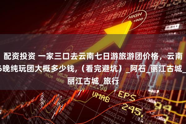 配资投资 一家三口去云南七日游旅游团价格，云南7天6晚纯玩团大概多少钱,（看完避坑）_阿石_丽江古城_旅行