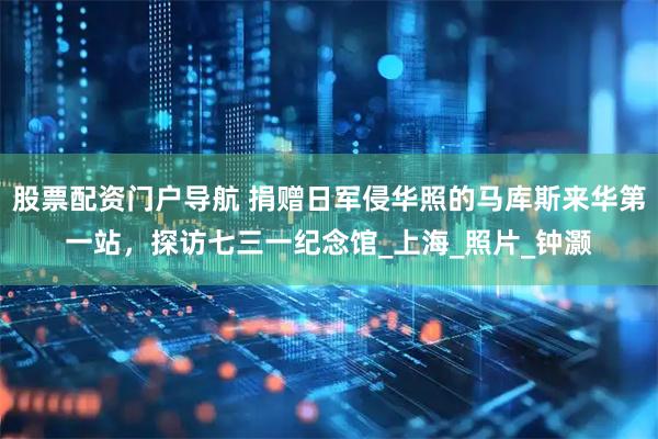 股票配资门户导航 捐赠日军侵华照的马库斯来华第一站，探访七三一纪念馆_上海_照片_钟灏