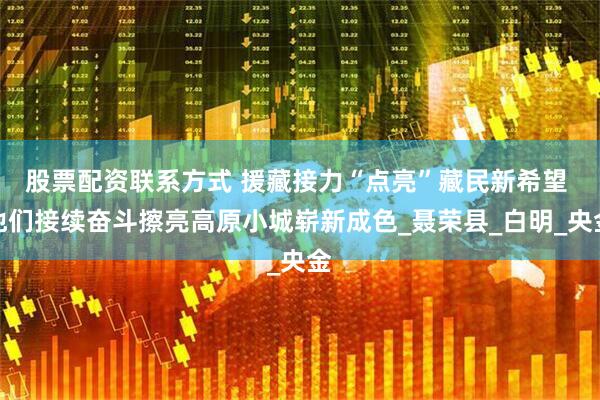 股票配资联系方式 援藏接力“点亮”藏民新希望 他们接续奋斗擦亮高原小城崭新成色_聂荣县_白明_央金