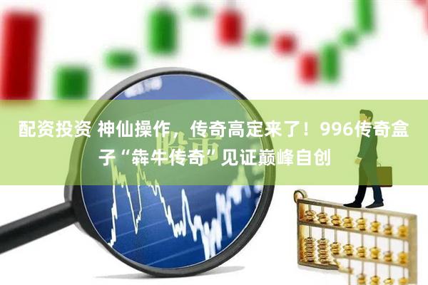 配资投资 神仙操作，传奇高定来了！996传奇盒子“犇牛传奇”见证巅峰自创