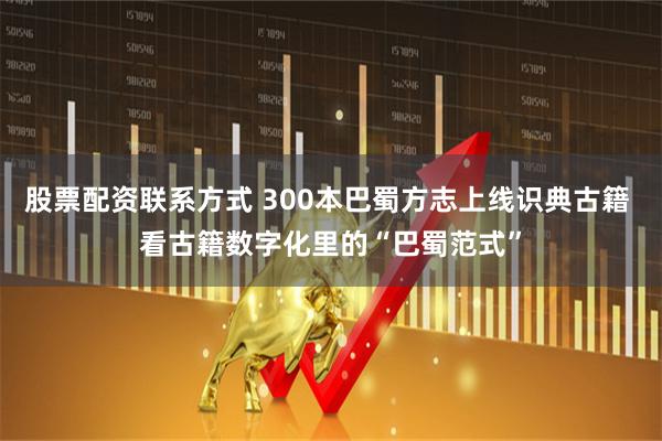 股票配资联系方式 300本巴蜀方志上线识典古籍 看古籍数字化里的“巴蜀范式”